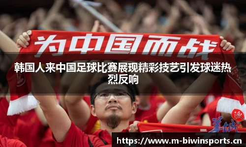 韩国人来中国足球比赛展现精彩技艺引发球迷热烈反响